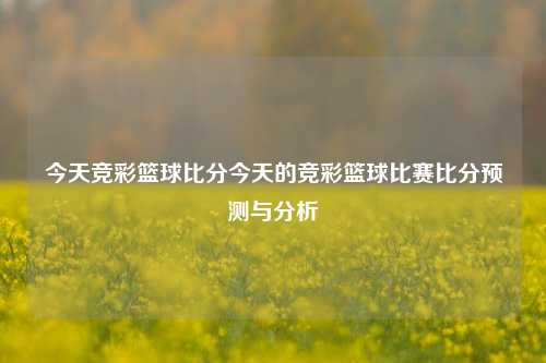 今天竞彩篮球比分今天的竞彩篮球比赛比分预测与分析