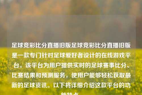 足球竞彩比分直播旧版足球竞彩比分直播旧版是一款专门针对足球爱好者设计的在线游戏平台。该平台为用户提供实时的足球赛事比分、比赛结果和预测服务，使用户能够轻松获取最新的足球资讯。以下将详细介绍这款平台的功能特点。