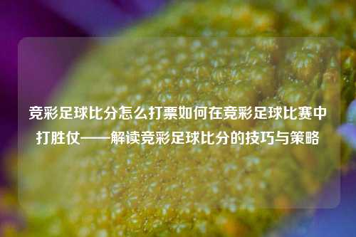 竞彩足球比分怎么打票如何在竞彩足球比赛中打胜仗——解读竞彩足球比分的技巧与策略