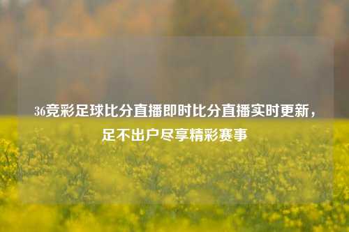 36竞彩足球比分直播即时比分直播实时更新，足不出户尽享精彩赛事