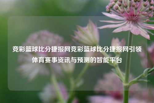 竞彩篮球比分捷报网竞彩篮球比分捷报网引领体育赛事资讯与预测的智能平台