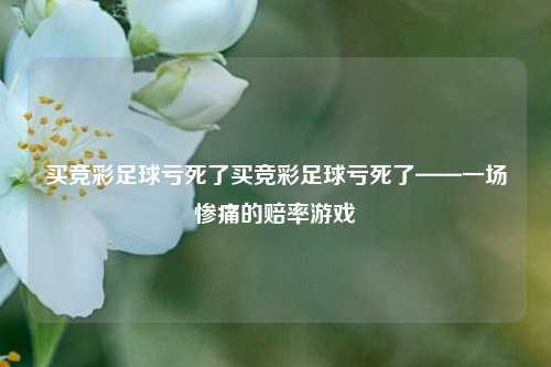 买竞彩足球亏死了买竞彩足球亏死了——一场惨痛的赔率游戏