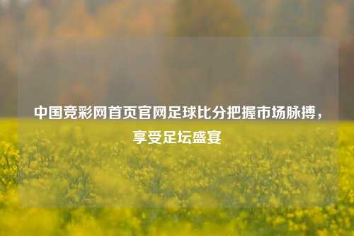 中国竞彩网首页官网足球比分把握市场脉搏，享受足坛盛宴