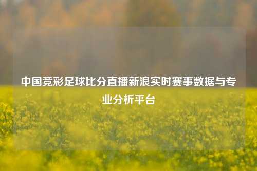 中国竞彩足球比分直播新浪实时赛事数据与专业分析平台