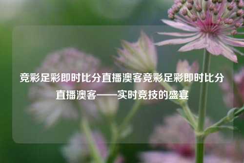 竞彩足彩即时比分直播澳客竞彩足彩即时比分直播澳客——实时竞技的盛宴