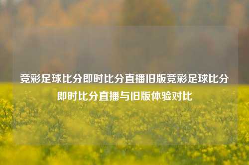 竞彩足球比分即时比分直播旧版竞彩足球比分即时比分直播与旧版体验对比
