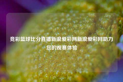 竞彩篮球比分直播新浪爱彩网新浪爱彩网助力您的观赛体验