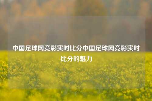 中国足球网竞彩实时比分中国足球网竞彩实时比分的魅力