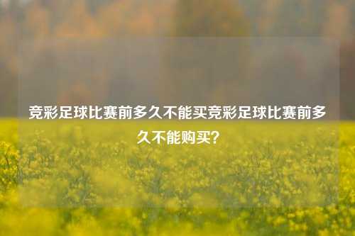 竞彩足球比赛前多久不能买竞彩足球比赛前多久不能购买？