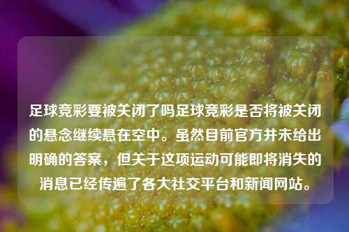 足球竞彩要被关闭了吗足球竞彩是否将被关闭的悬念继续悬在空中。虽然目前官方并未给出明确的答案，但关于这项运动可能即将消失的消息已经传遍了各大社交平台和新闻网站。