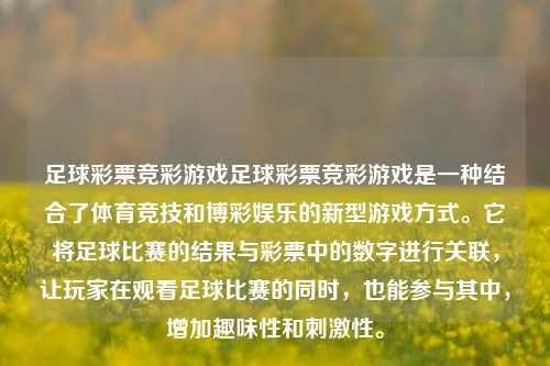足球彩票竞彩游戏足球彩票竞彩游戏是一种结合了体育竞技和博彩娱乐的新型游戏方式。它将足球比赛的结果与彩票中的数字进行关联，让玩家在观看足球比赛的同时，也能参与其中，增加趣味性和刺激性。
