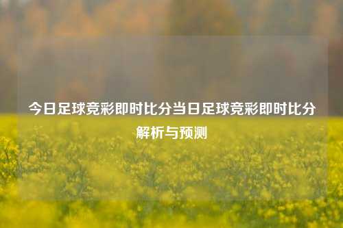 今日足球竞彩即时比分当日足球竞彩即时比分解析与预测