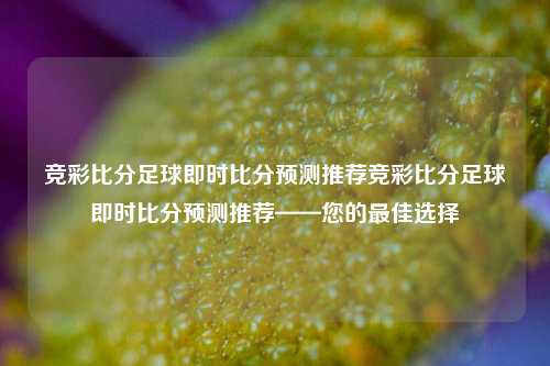 竞彩比分足球即时比分预测推荐竞彩比分足球即时比分预测推荐——您的最佳选择